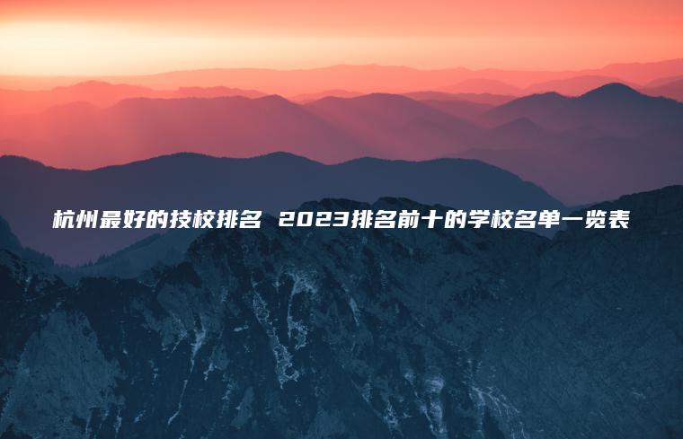 杭州最好的技校排名 2023排名前十的学校名单一览表