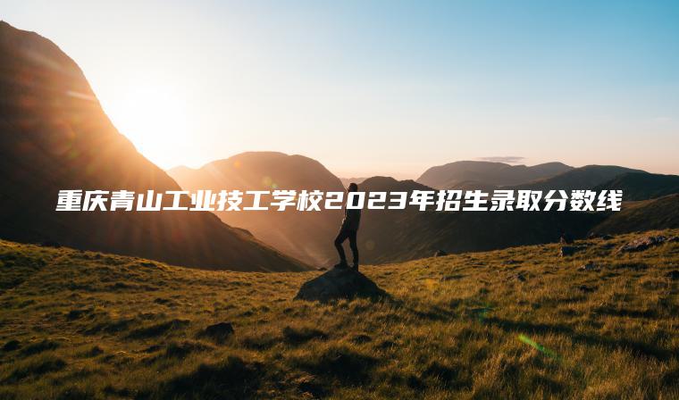 重庆青山工业技工学校2023年招生录取分数线