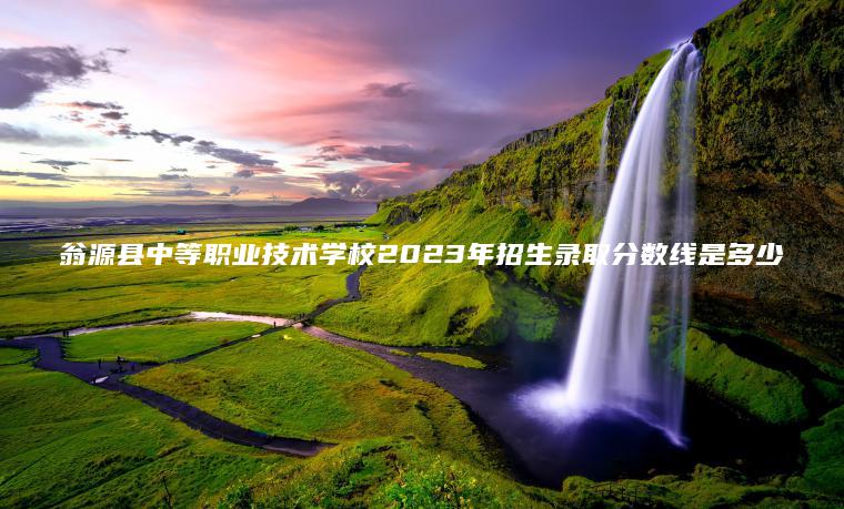 翁源县中等职业技术学校2023年招生录取分数线是多少