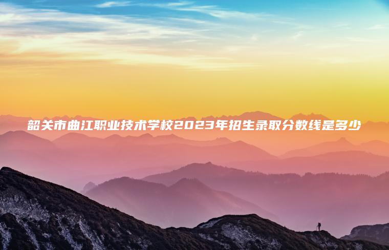 韶关市曲江职业技术学校2023年招生录取分数线是多少